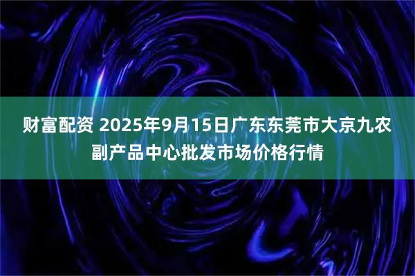 财富配资 2025年9月15日广东东莞市大京九农副产品中心批发市场价格行情