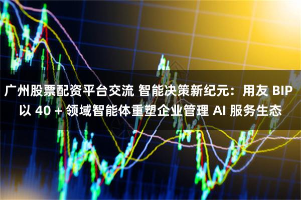 广州股票配资平台交流 智能决策新纪元：用友 BIP 以 40 + 领域智能体重塑企业管理 AI 服务生态