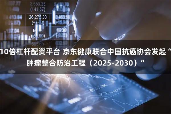 10倍杠杆配资平台 京东健康联合中国抗癌协会发起“肿瘤整合防治工程（2025-2030）”