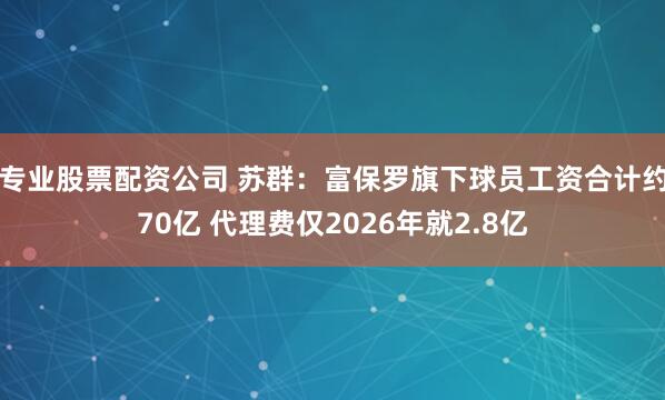 专业股票配资公司 苏群：富保罗旗下球员工资合计约70亿 代理费仅2026年就2.8亿