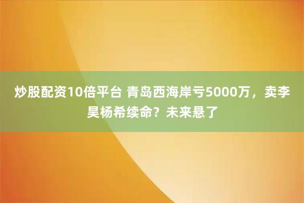 炒股配资10倍平台 青岛西海岸亏5000万，卖李昊杨希续命？未来悬了