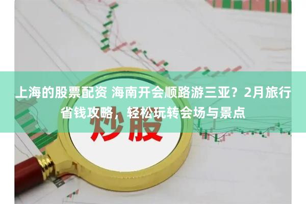 上海的股票配资 海南开会顺路游三亚？2月旅行省钱攻略，轻松玩转会场与景点