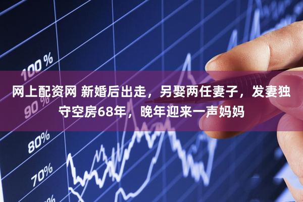 网上配资网 新婚后出走，另娶两任妻子，发妻独守空房68年，晚年迎来一声妈妈