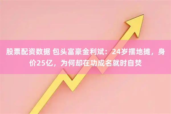 股票配资数据 包头富豪金利斌：24岁摆地摊，身价25亿，为何却在功成名就时自焚