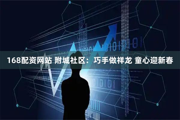 168配资网站 附城社区：巧手做祥龙 童心迎新春