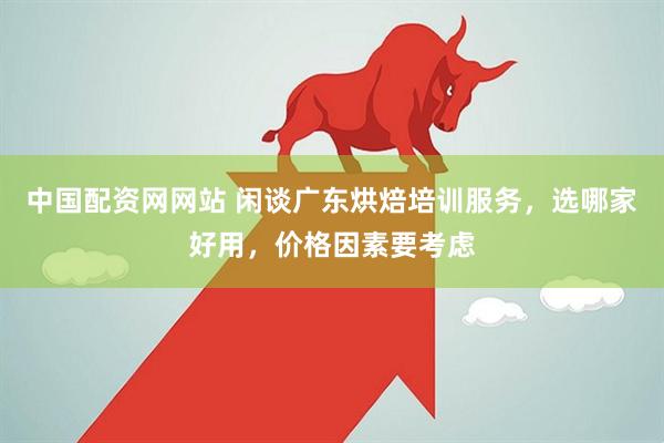 中国配资网网站 闲谈广东烘焙培训服务，选哪家好用，价格因素要考虑