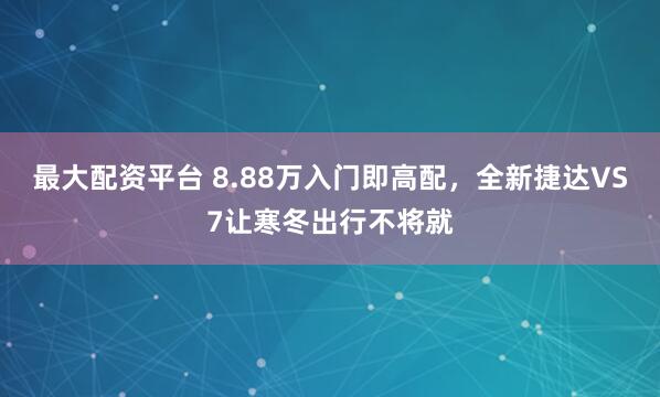 最大配资平台 8.88万入门即高配，全新捷达VS7让寒冬出行不将就