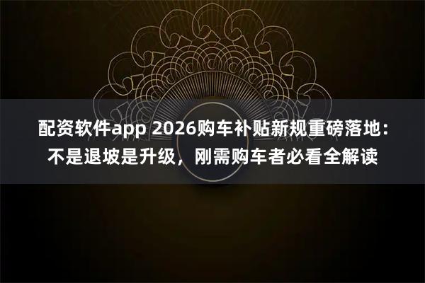 配资软件app 2026购车补贴新规重磅落地：不是退坡是升级，刚需购车者必看全解读