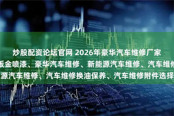 炒股配资论坛官网 2026年豪华汽车维修厂家权威推荐榜：汽车维修钣金喷漆、豪华汽车维修、新能源汽车维修、汽车维修换油保养、汽车维修附件选择指南