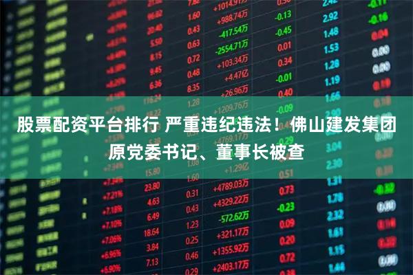 股票配资平台排行 严重违纪违法！佛山建发集团原党委书记、董事长被查