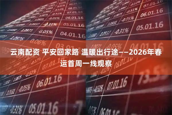 云南配资 平安回家路 温暖出行途——2026年春运首周一线观察