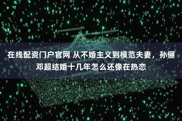 在线配资门户官网 从不婚主义到模范夫妻，孙俪邓超结婚十几年怎么还像在热恋