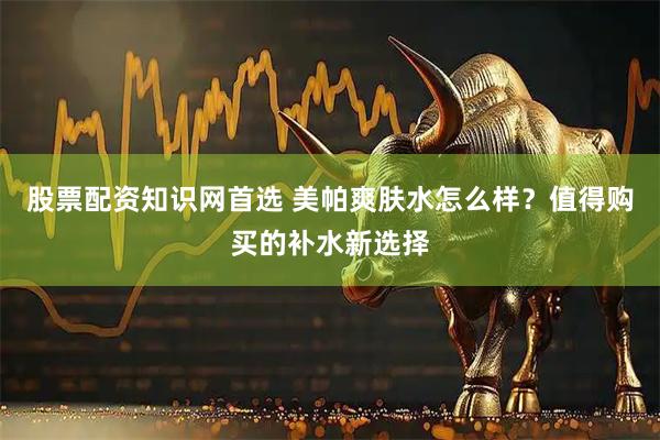 股票配资知识网首选 美帕爽肤水怎么样？值得购买的补水新选择