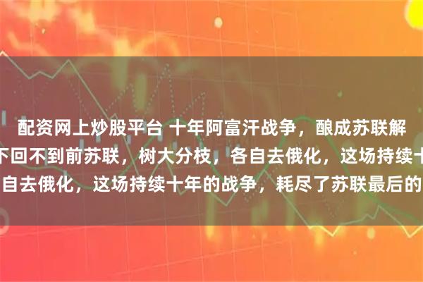 配资网上炒股平台 十年阿富汗战争，酿成苏联解体。俄乌手足相残，埋下回不到前苏联，树大分枝，各自去俄化，这场持续十年的战争，耗尽了苏联最后的元气