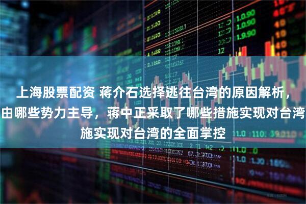 上海股票配资 蒋介石选择逃往台湾的原因解析，台湾在此前由哪些势力主导，蒋中正采取了哪些措施实现对台湾的全面掌控