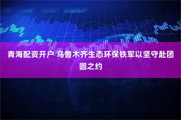 青海配资开户 乌鲁木齐生态环保铁军以坚守赴团圆之约