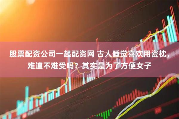 股票配资公司一起配资网 古人睡觉喜欢用瓷枕，难道不难受吗？其实是为了方便女子