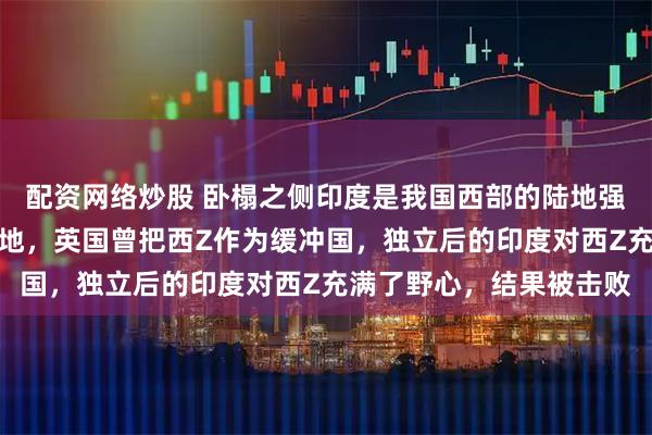 配资网络炒股 卧榻之侧印度是我国西部的陆地强国，是之前的英属殖民地，英国曾把西Z作为缓冲国，独立后的印度对西Z充满了野心，结果被击败
