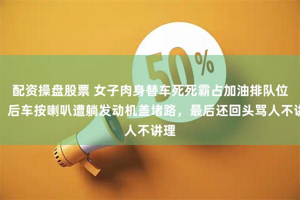 配资操盘股票 女子肉身替车死死霸占加油排队位置，后车按喇叭遭躺发动机盖堵路，最后还回头骂人不讲理