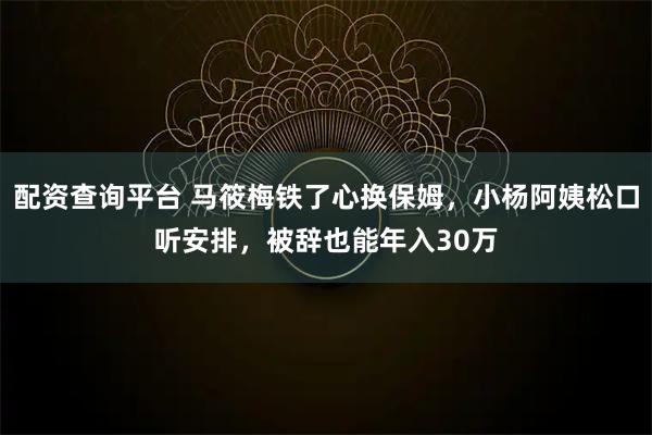 配资查询平台 马筱梅铁了心换保姆，小杨阿姨松口听安排，被辞也能年入30万