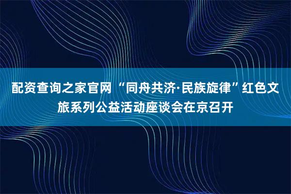 配资查询之家官网 “同舟共济·民族旋律”红色文旅系列公益活动座谈会在京召开